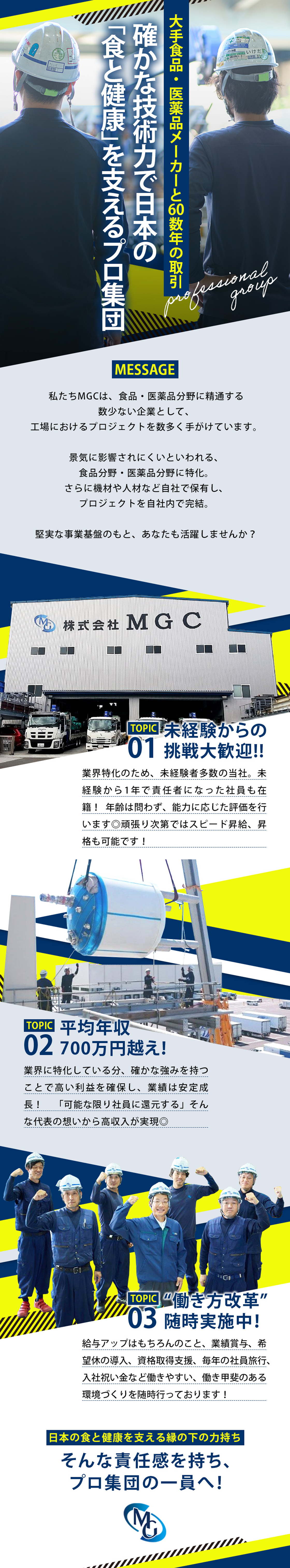 大手食品・医薬品メーカーと60数年の取引。確かな技術力で日本の「食と健康」を支えるプロ集団。私たちMGCは、食品・医薬品分野に精通する数少ない企業として、工事におけるプロジェクトを数多く手がけています。景気に影響されにくいといわれる、食品分野・医薬品分野に特化。さらに機材や人材など自社で保有し、プロジェクトを自社内で完結。堅実な企業基盤のもと、あなたも活躍しませんか？未経験からの挑戦大歓迎！平均年収700万円越え！「働き方改革」随時実地中！